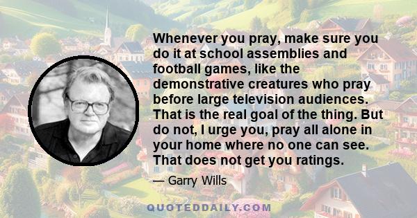 Whenever you pray, make sure you do it at school assemblies and football games, like the demonstrative creatures who pray before large television audiences. That is the real goal of the thing. But do not, I urge you,