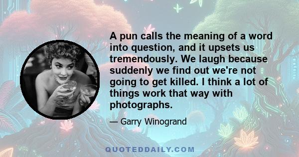 A pun calls the meaning of a word into question, and it upsets us tremendously. We laugh because suddenly we find out we're not going to get killed. I think a lot of things work that way with photographs.