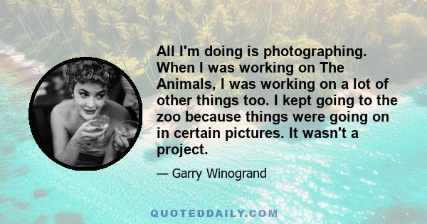 All I'm doing is photographing. When I was working on The Animals, I was working on a lot of other things too. I kept going to the zoo because things were going on in certain pictures. It wasn't a project.