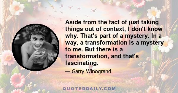 Aside from the fact of just taking things out of context, I don't know why. That's part of a mystery. In a way, a transformation is a mystery to me. But there is a transformation, and that's fascinating.