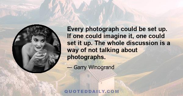 Every photograph could be set up. If one could imagine it, one could set it up. The whole discussion is a way of not talking about photographs.