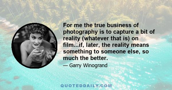 For me the true business of photography is to capture a bit of reality (whatever that is) on film...if, later, the reality means something to someone else, so much the better.