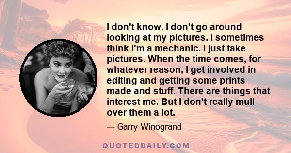 I don't know. I don't go around looking at my pictures. I sometimes think I'm a mechanic. I just take pictures. When the time comes, for whatever reason, I get involved in editing and getting some prints made and stuff. 