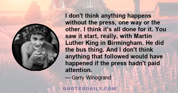 I don't think anything happens without the press, one way or the other. I think it's all done for it. You saw it start, really, with Martin Luther King in Birmingham. He did the bus thing. And I don't think anything