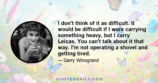 I don't think of it as difficult. It would be difficult if I were carrying something heavy, but I carry Leicas. You can't talk about it that way. I'm not operating a shovel and getting tired.