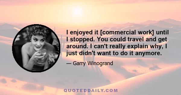 I enjoyed it [commercial work] until I stopped. You could travel and get around. I can't really explain why, I just didn't want to do it anymore.