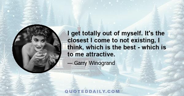 I get totally out of myself. It's the closest I come to not existing, I think, which is the best - which is to me attractive.