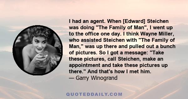 I had an agent. When [Edward] Steichen was doing The Family of Man, I went up to the office one day. I think Wayne Miller, who assisted Steichen with The Family of Man, was up there and pulled out a bunch of pictures.