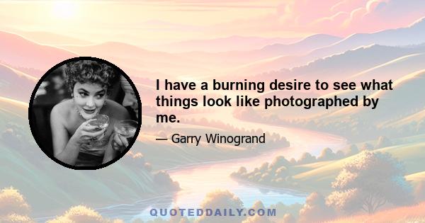 I have a burning desire to see what things look like photographed by me.