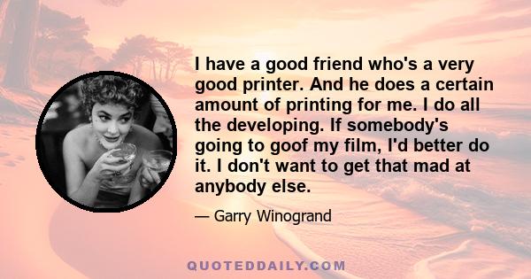 I have a good friend who's a very good printer. And he does a certain amount of printing for me. I do all the developing. If somebody's going to goof my film, I'd better do it. I don't want to get that mad at anybody