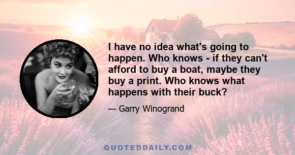 I have no idea what's going to happen. Who knows - if they can't afford to buy a boat, maybe they buy a print. Who knows what happens with their buck?