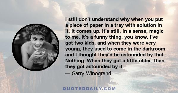 I still don't understand why when you put a piece of paper in a tray with solution in it, it comes up. It's still, in a sense, magic to me. It's a funny thing, you know. I've got two kids, and when they were very young, 