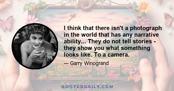 I think that there isn't a photograph in the world that has any narrative ability... They do not tell stories - they show you what something looks like. To a camera.