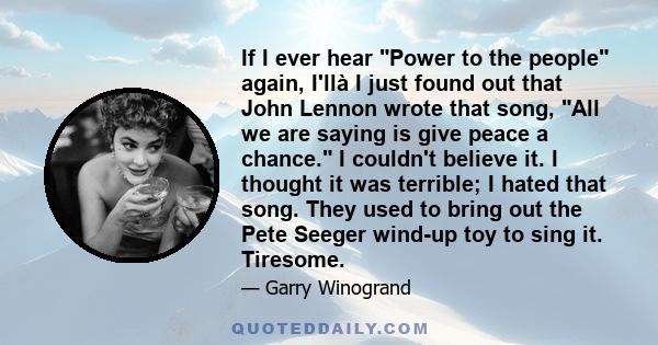 If I ever hear Power to the people again, I'llà I just found out that John Lennon wrote that song, All we are saying is give peace a chance. I couldn't believe it. I thought it was terrible; I hated that song. They used 