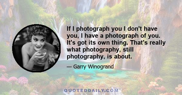 If I photograph you I don't have you, I have a photograph of you. It's got its own thing. That's really what photography, still photography, is about.