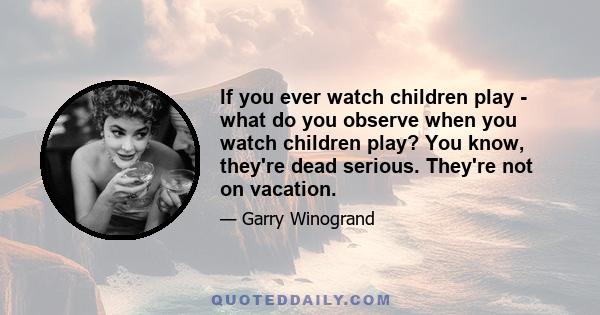 If you ever watch children play - what do you observe when you watch children play? You know, they're dead serious. They're not on vacation.