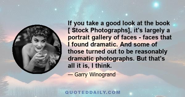 If you take a good look at the book [ Stock Photographs], it's largely a portrait gallery of faces - faces that I found dramatic. And some of those turned out to be reasonably dramatic photographs. But that's all it is, 