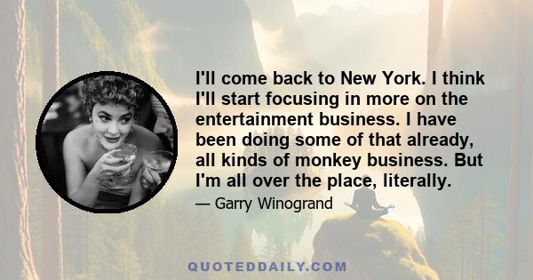 I'll come back to New York. I think I'll start focusing in more on the entertainment business. I have been doing some of that already, all kinds of monkey business. But I'm all over the place, literally.