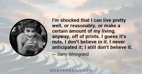 I'm shocked that I can live pretty well, or reasonably, or make a certain amount of my living, anyway, off of prints. I guess it's nuts. I don't believe in it. I never anticipated it; I still don't believe it.