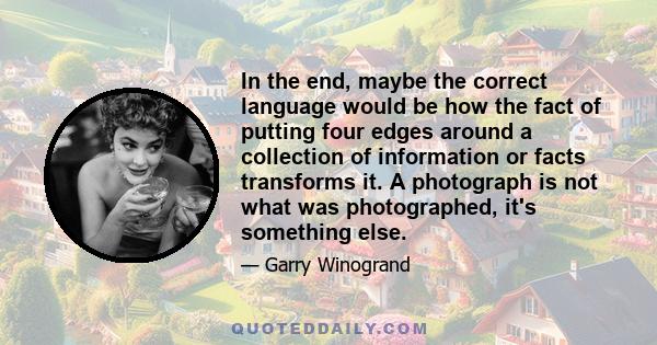 In the end, maybe the correct language would be how the fact of putting four edges around a collection of information or facts transforms it. A photograph is not what was photographed, it's something else.