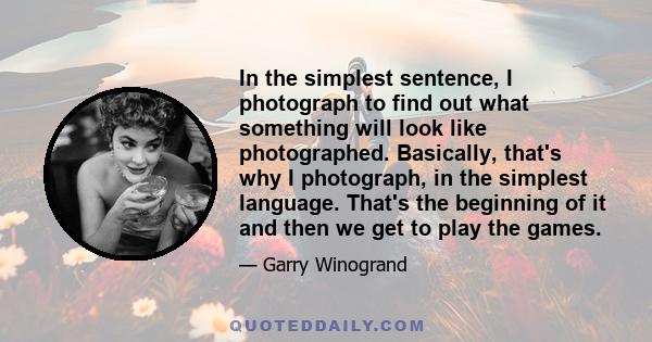 In the simplest sentence, I photograph to find out what something will look like photographed. Basically, that's why I photograph, in the simplest language. That's the beginning of it and then we get to play the games.