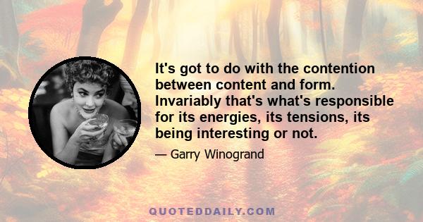 It's got to do with the contention between content and form. Invariably that's what's responsible for its energies, its tensions, its being interesting or not.