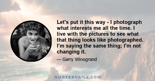 Let's put it this way - I photograph what interests me all the time. I live with the pictures to see what that thing looks like photographed. I'm saying the same thing; I'm not changing it.