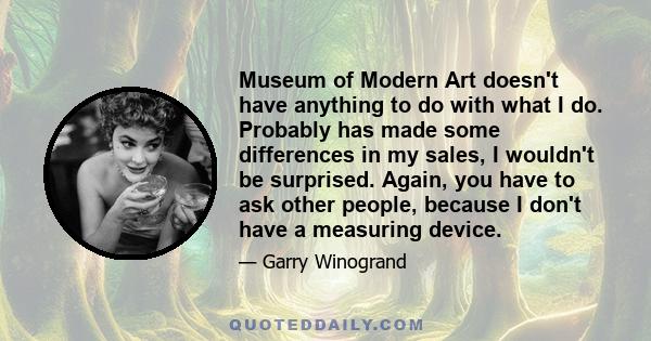 Museum of Modern Art doesn't have anything to do with what I do. Probably has made some differences in my sales, I wouldn't be surprised. Again, you have to ask other people, because I don't have a measuring device.