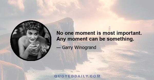 No one moment is most important. Any moment can be something.