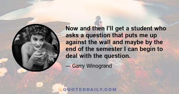 Now and then I'll get a student who asks a question that puts me up against the wall and maybe by the end of the semester I can begin to deal with the question.