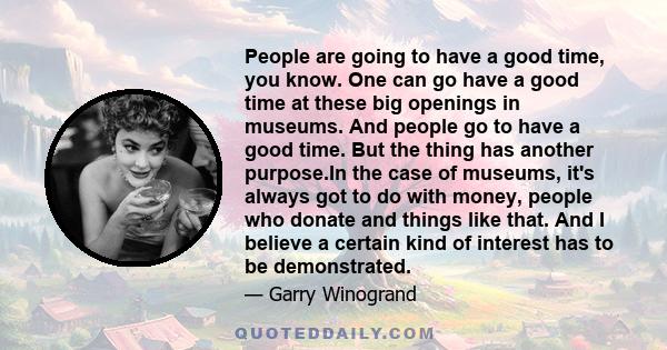 People are going to have a good time, you know. One can go have a good time at these big openings in museums. And people go to have a good time. But the thing has another purpose.In the case of museums, it's always got