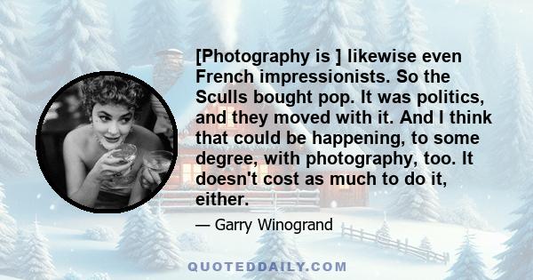 [Photography is ] likewise even French impressionists. So the Sculls bought pop. It was politics, and they moved with it. And I think that could be happening, to some degree, with photography, too. It doesn't cost as