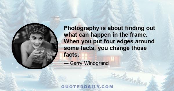 Photography is about finding out what can happen in the frame. When you put four edges around some facts, you change those facts.