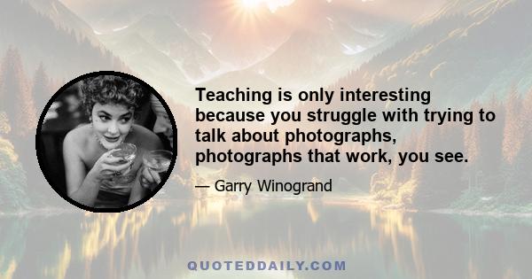 Teaching is only interesting because you struggle with trying to talk about photographs, photographs that work, you see.