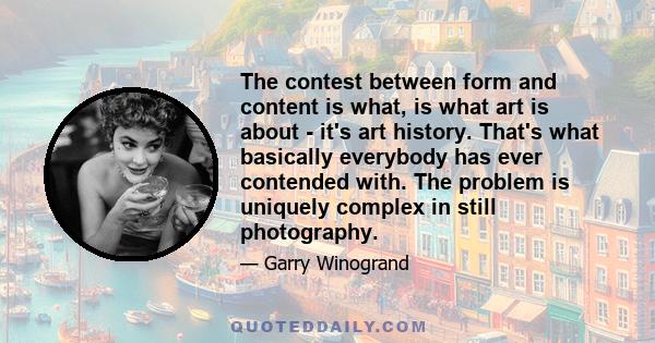 The contest between form and content is what, is what art is about - it's art history. That's what basically everybody has ever contended with. The problem is uniquely complex in still photography.