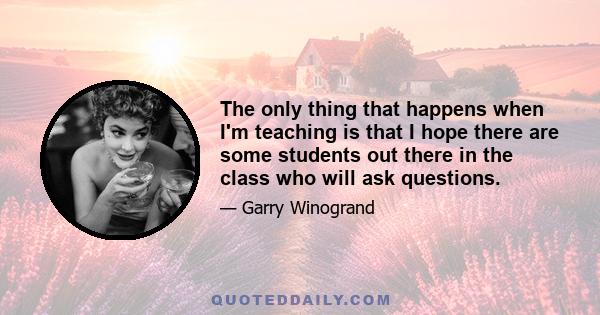 The only thing that happens when I'm teaching is that I hope there are some students out there in the class who will ask questions.