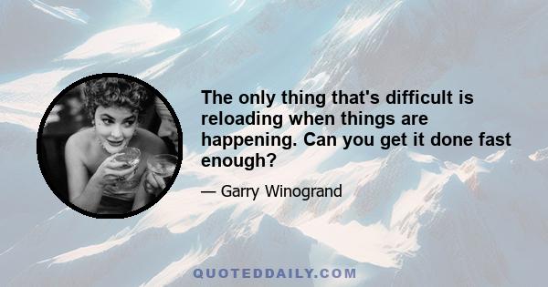 The only thing that's difficult is reloading when things are happening. Can you get it done fast enough?