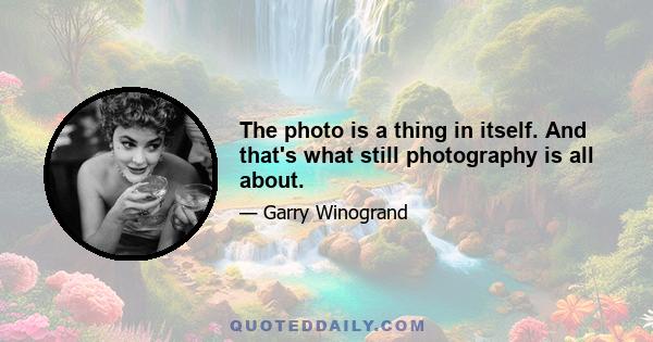 The photo is a thing in itself. And that's what still photography is all about.