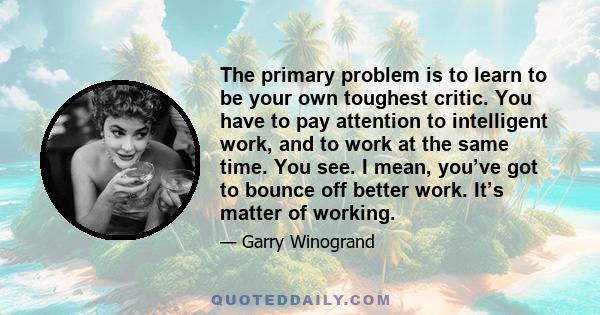 The primary problem is to learn to be your own toughest critic. You have to pay attention to intelligent work, and to work at the same time. You see. I mean, you’ve got to bounce off better work. It’s matter of working.