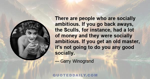 There are people who are socially ambitious. If you go back aways, the Sculls, for instance, had a lot of money and they were socially ambitious. If you get an old master, it's not going to do you any good socially.