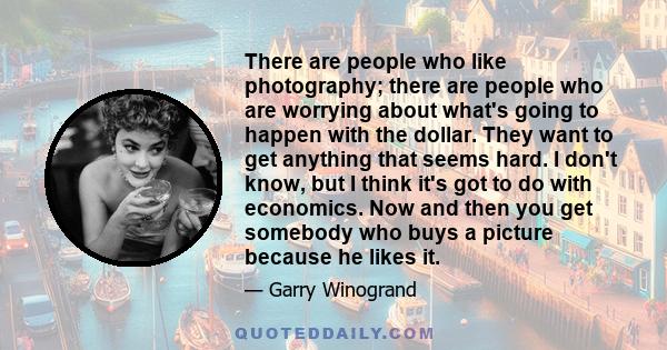 There are people who like photography; there are people who are worrying about what's going to happen with the dollar. They want to get anything that seems hard. I don't know, but I think it's got to do with economics.