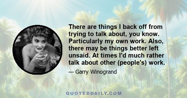 There are things I back off from trying to talk about, you know. Particularly my own work. Also, there may be things better left unsaid. At times I'd much rather talk about other (people's) work.