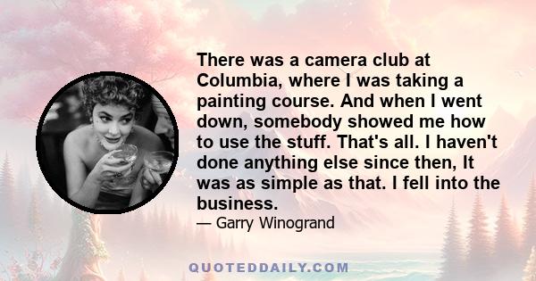 There was a camera club at Columbia, where I was taking a painting course. And when I went down, somebody showed me how to use the stuff. That's all. I haven't done anything else since then, It was as simple as that. I