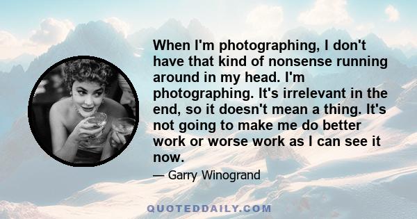 When I'm photographing, I don't have that kind of nonsense running around in my head. I'm photographing. It's irrelevant in the end, so it doesn't mean a thing. It's not going to make me do better work or worse work as