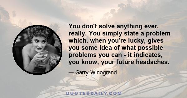 You don't solve anything ever, really. You simply state a problem which, when you're lucky, gives you some idea of what possible problems you can - it indicates, you know, your future headaches.