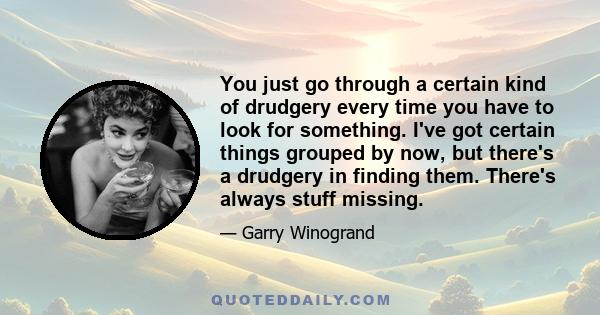 You just go through a certain kind of drudgery every time you have to look for something. I've got certain things grouped by now, but there's a drudgery in finding them. There's always stuff missing.