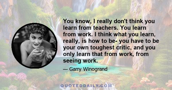 You know, I really don't think you learn from teachers. You learn from work. I think what you learn, really, is how to be- you have to be your own toughest critic, and you only learn that from work, from seeing work.