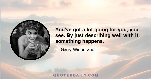 You've got a lot going for you, you see. By just describing well with it, something happens.