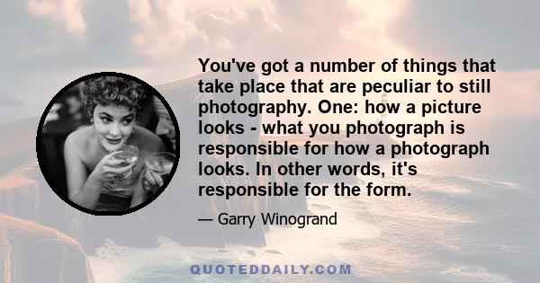 You've got a number of things that take place that are peculiar to still photography. One: how a picture looks - what you photograph is responsible for how a photograph looks. In other words, it's responsible for the