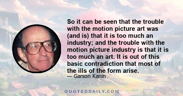 So it can be seen that the trouble with the motion picture art was (and is) that it is too much an industry; and the trouble with the motion picture industry is that it is too much an art. It is out of this basic